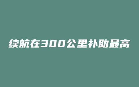 续航在300公里补助最高的电动车